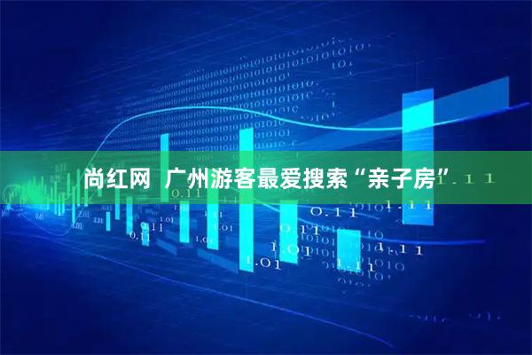 尚红网  广州游客最爱搜索“亲子房”