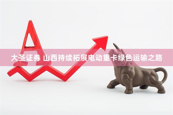 大圣证券 山西持续拓展电动重卡绿色运输之路