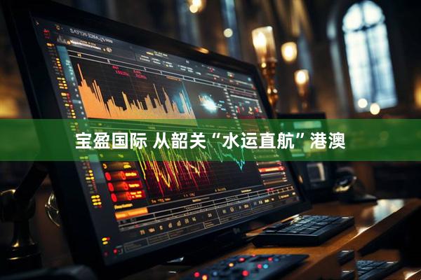 宝盈国际 从韶关“水运直航”港澳