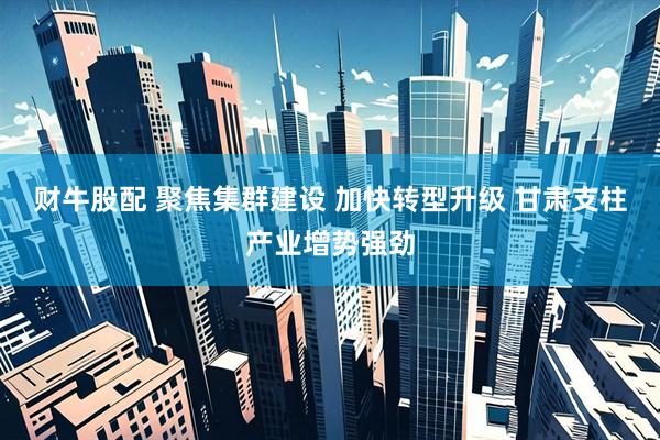财牛股配 聚焦集群建设 加快转型升级 甘肃支柱产业增势强劲