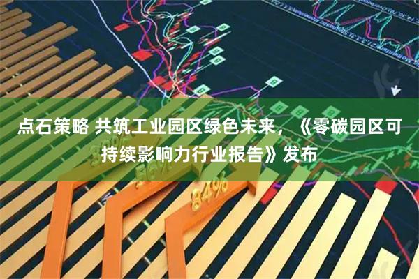 点石策略 共筑工业园区绿色未来，《零碳园区可持续影响力行业报告》发布