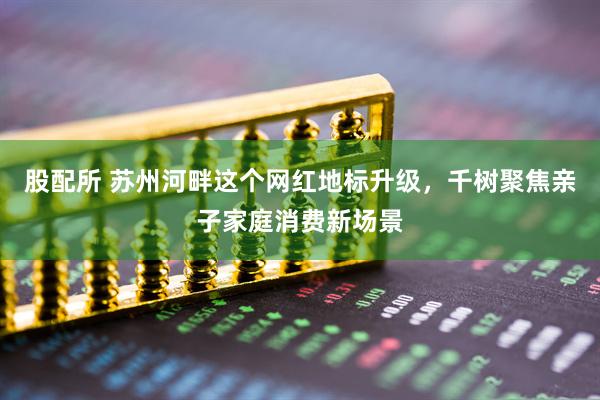 股配所 苏州河畔这个网红地标升级，千树聚焦亲子家庭消费新场景