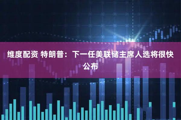 维度配资 特朗普：下一任美联储主席人选将很快公布