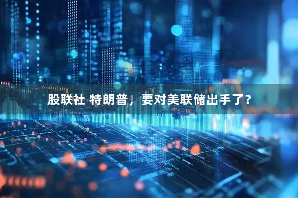 股联社 特朗普，要对美联储出手了？