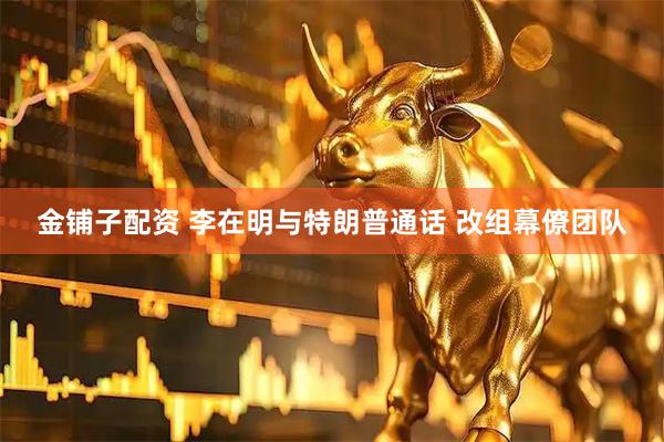 金铺子配资 李在明与特朗普通话 改组幕僚团队