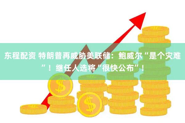 东程配资 特朗普再威胁美联储：鲍威尔“是个灾难”！继任人选将“很快公布”！