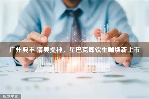 广州典丰 清爽提神，星巴克即饮生咖焕新上市
