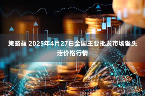 策略盈 2025年4月27日全国主要批发市场猴头菇价格行情