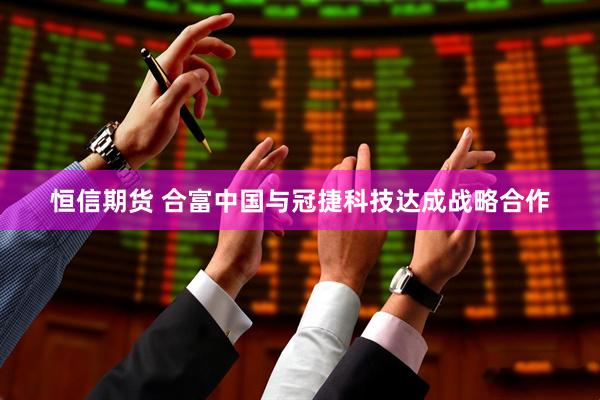 恒信期货 合富中国与冠捷科技达成战略合作