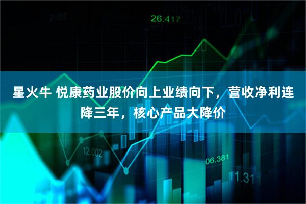 星火牛 悦康药业股价向上业绩向下，营收净利连降三年，核心产品大降价