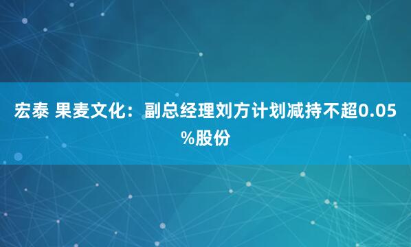 宏泰 果麦文化：副总经理刘方计划减持不超0.05%股份