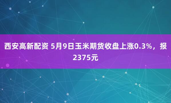 西安高新配资 5月9日玉米期货收盘上涨0.3%，报2375元