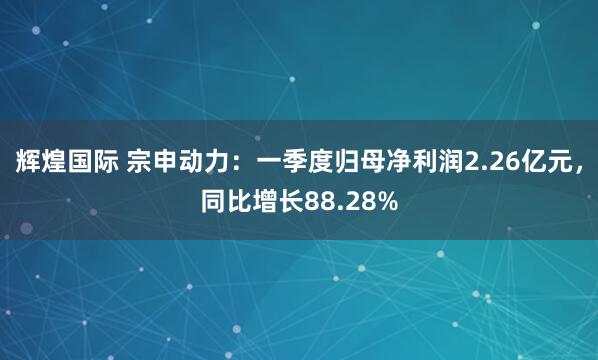 辉煌国际 宗申动力：一季度归母净利润2.26亿元，同比增长88.28%