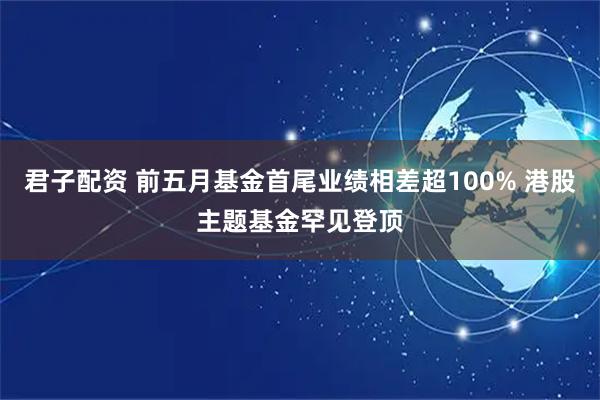 君子配资 前五月基金首尾业绩相差超100% 港股主题基金罕见登顶