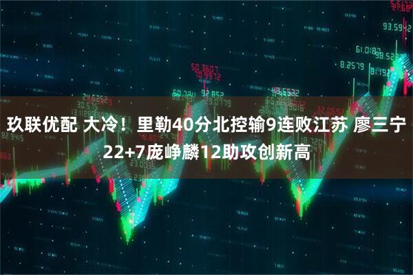 玖联优配 大冷！里勒40分北控输9连败江苏 廖三宁22+7庞峥麟12助攻创新高