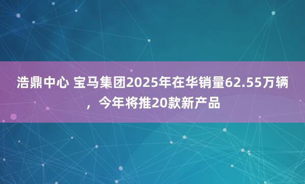 浩鼎中心 宝马集团2025年在华销量62.55万辆，今年将推20款新产品
