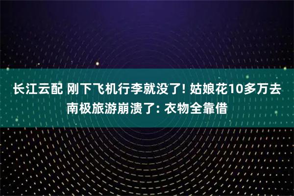 长江云配 刚下飞机行李就没了! 姑娘花10多万去南极旅游崩溃了: 衣物全靠借