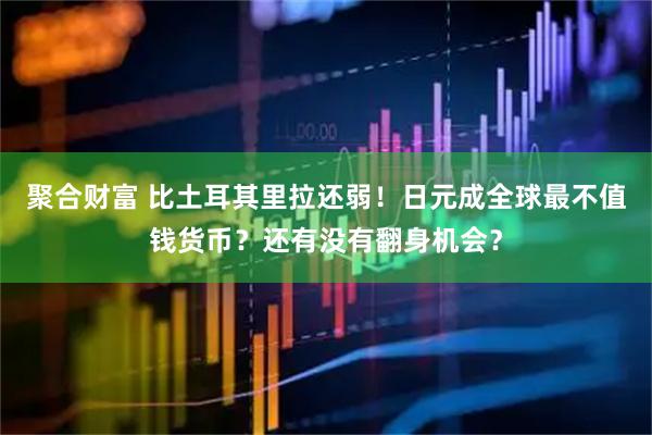 聚合财富 比土耳其里拉还弱！日元成全球最不值钱货币？还有没有翻身机会？