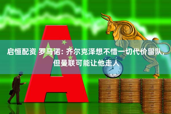启恒配资 罗马诺: 齐尔克泽想不惜一切代价留队, 但曼联可能让他走人