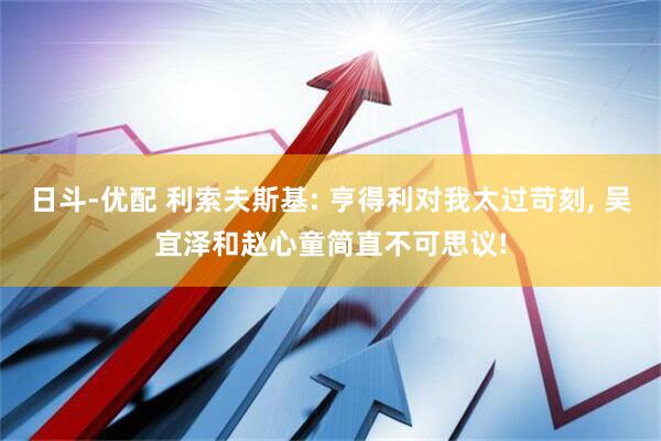 日斗-优配 利索夫斯基: 亨得利对我太过苛刻, 吴宜泽和赵心童简直不可思议!