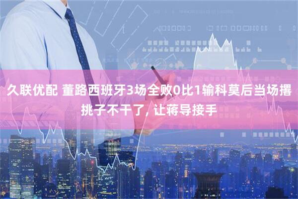 久联优配 董路西班牙3场全败0比1输科莫后当场撂挑子不干了, 让蒋导接手
