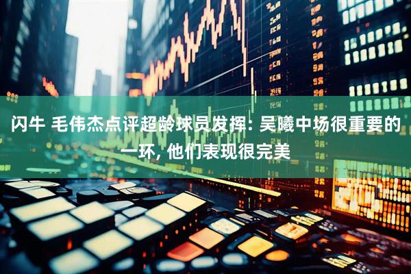 闪牛 毛伟杰点评超龄球员发挥: 吴曦中场很重要的一环, 他们表现很完美