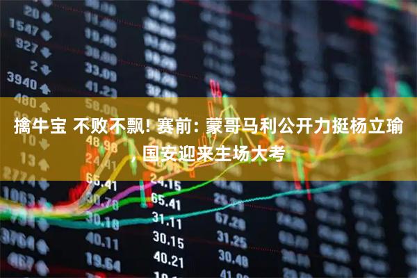 擒牛宝 不败不飘! 赛前: 蒙哥马利公开力挺杨立瑜, 国安迎来主场大考