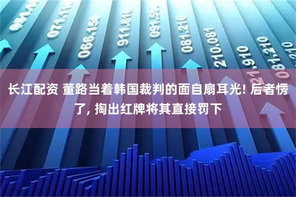 长江配资 董路当着韩国裁判的面自扇耳光! 后者愣了, 掏出红牌将其直接罚下